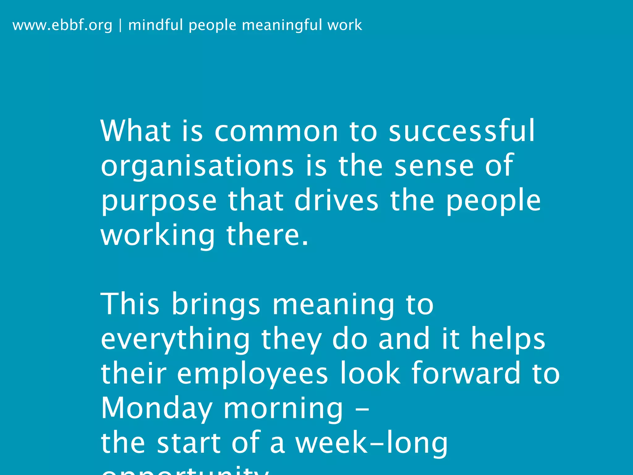www.ebbf.org | mindful people meaningful work




           What is common to successful
           organisations is the sense of
           purpose that drives the people
           working there.

           This brings meaning to
           everything they do and it helps
           their employees look forward to
           Monday morning -
           the start of a week-long
 