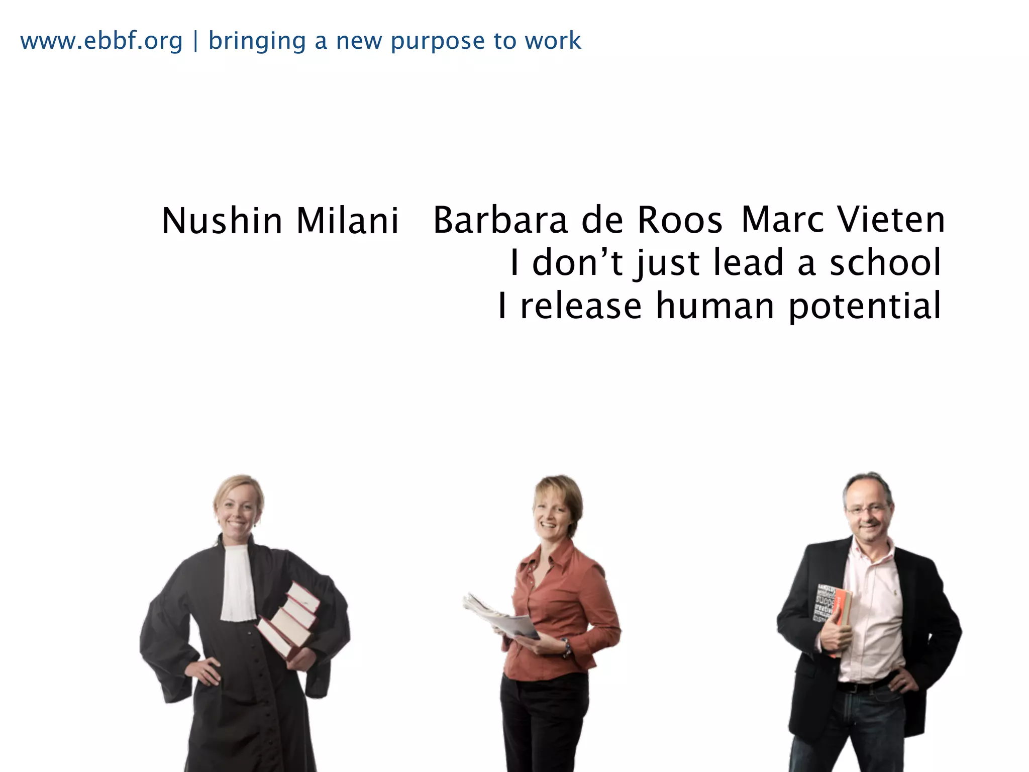 www.ebbf.org | bringing a new purpose to work




           Nushin Milani Barbara de Roos Marc Vieten
                             I don’t just lead a school
                            I release human potential
 