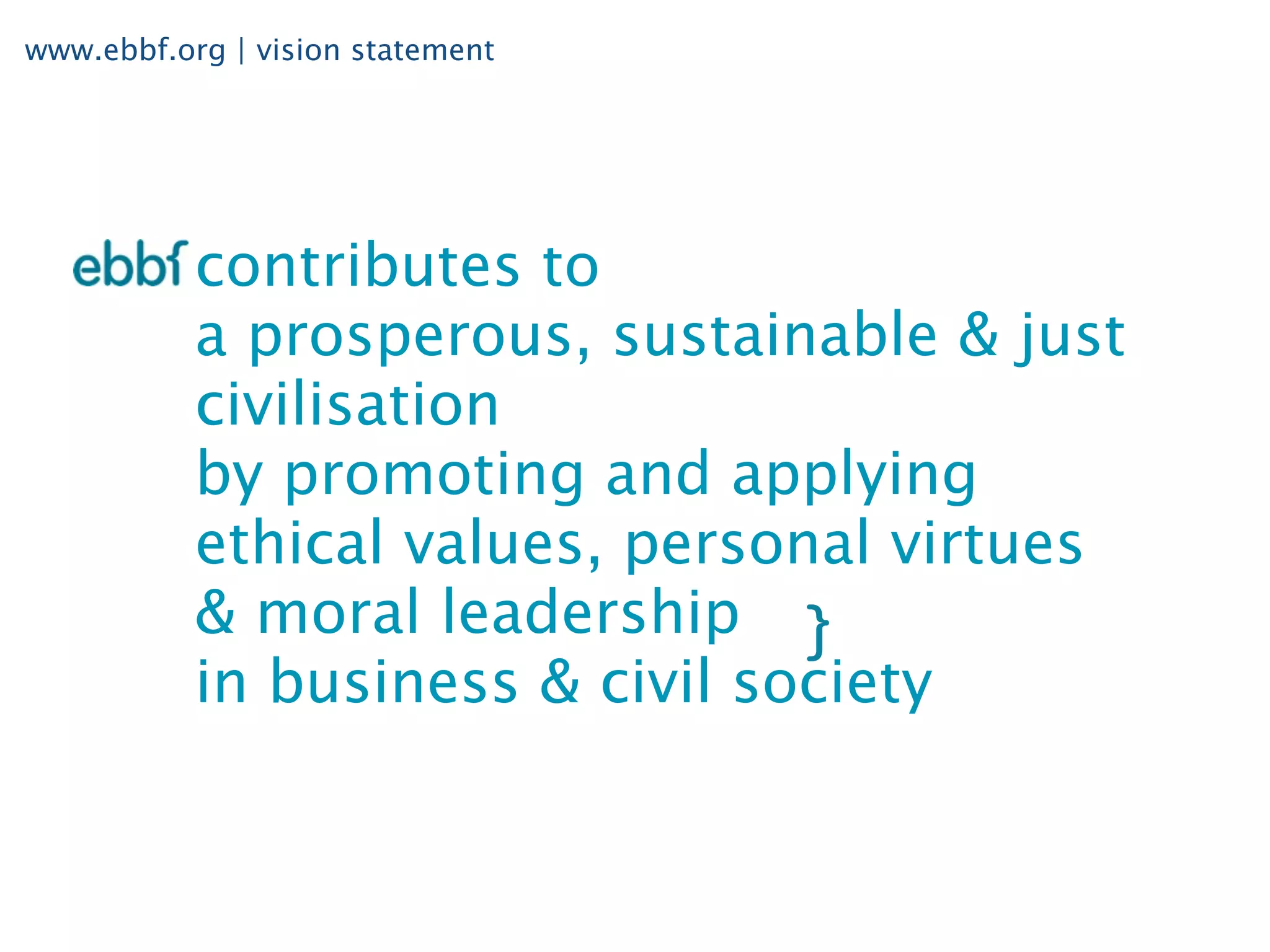 www.ebbf.org | vision statement




           contributes to
           a prosperous, sustainable & just
           civilisation
           by promoting and applying
           ethical values, personal virtues
           & moral leadership
           in business & civil society
 