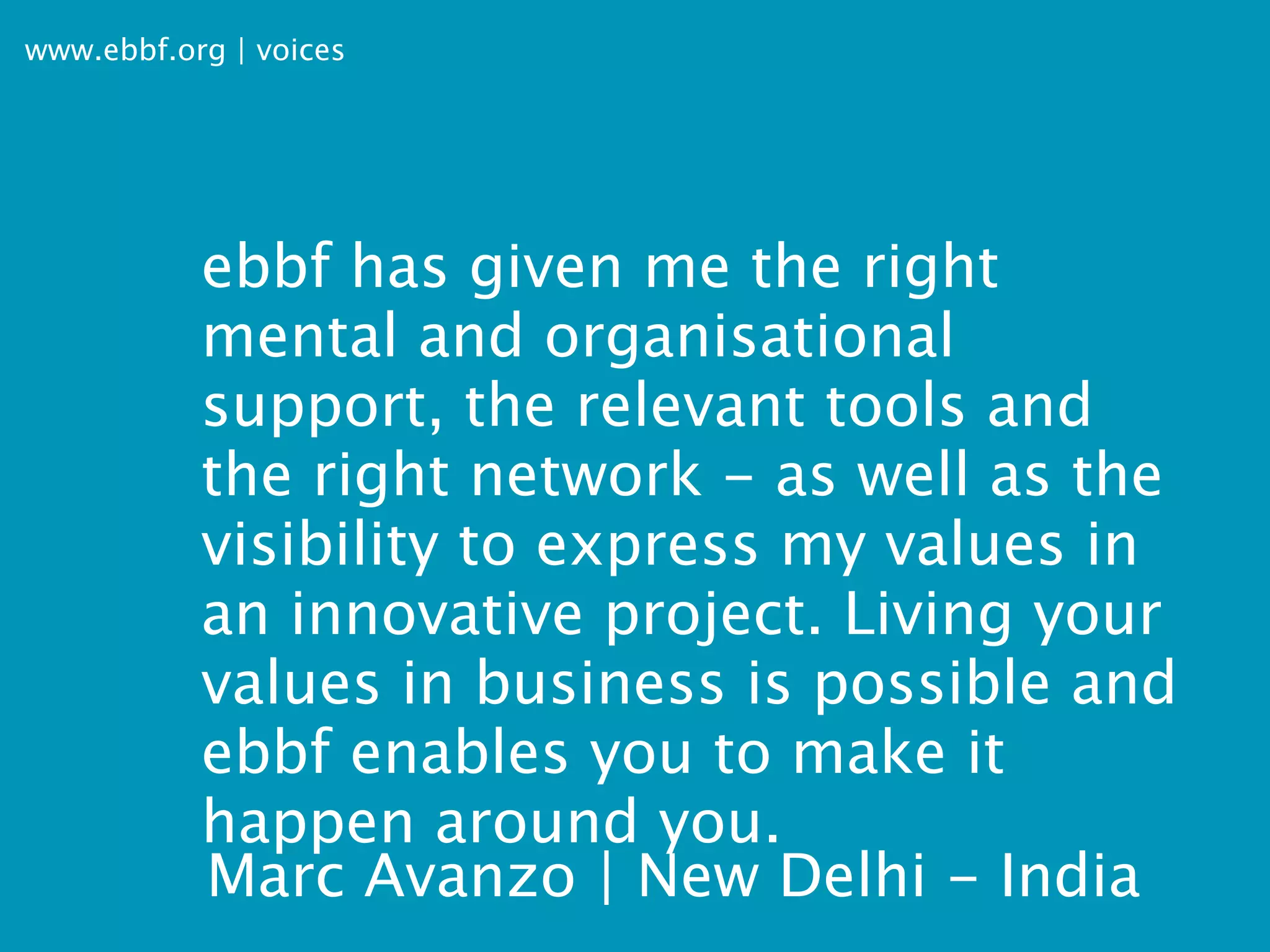 www.ebbf.org | voices




           ebbf has given me the right
           mental and organisational
           support, the relevant tools and
           the right network - as well as the
           visibility to express my values in
           an innovative project. Living your
           values in business is possible and
           ebbf enables you to make it
           happen around you.
           Marc Avanzo | New Delhi - India
 