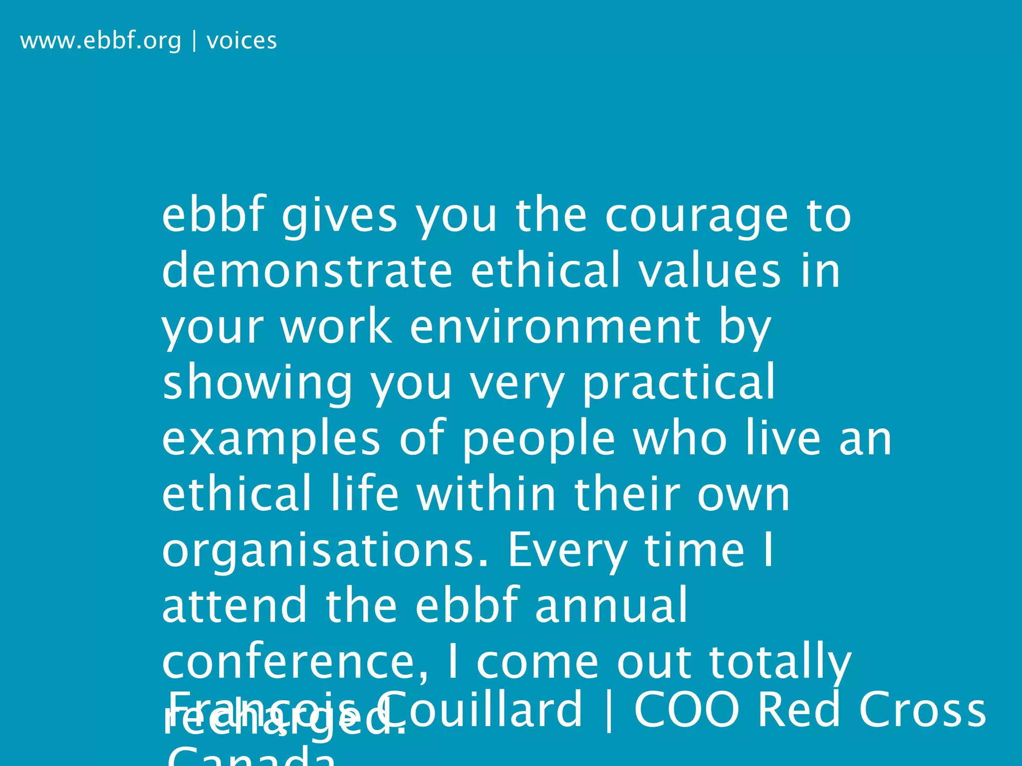 www.ebbf.org | voices




           ebbf gives you the courage to
           demonstrate ethical values in
           your work environment by
           showing you very practical
           examples of people who live an
           ethical life within their own
           organisations. Every time I
           attend the ebbf annual
           conference, I come out totally
           François Couillard | COO Red Cross
           recharged.
 