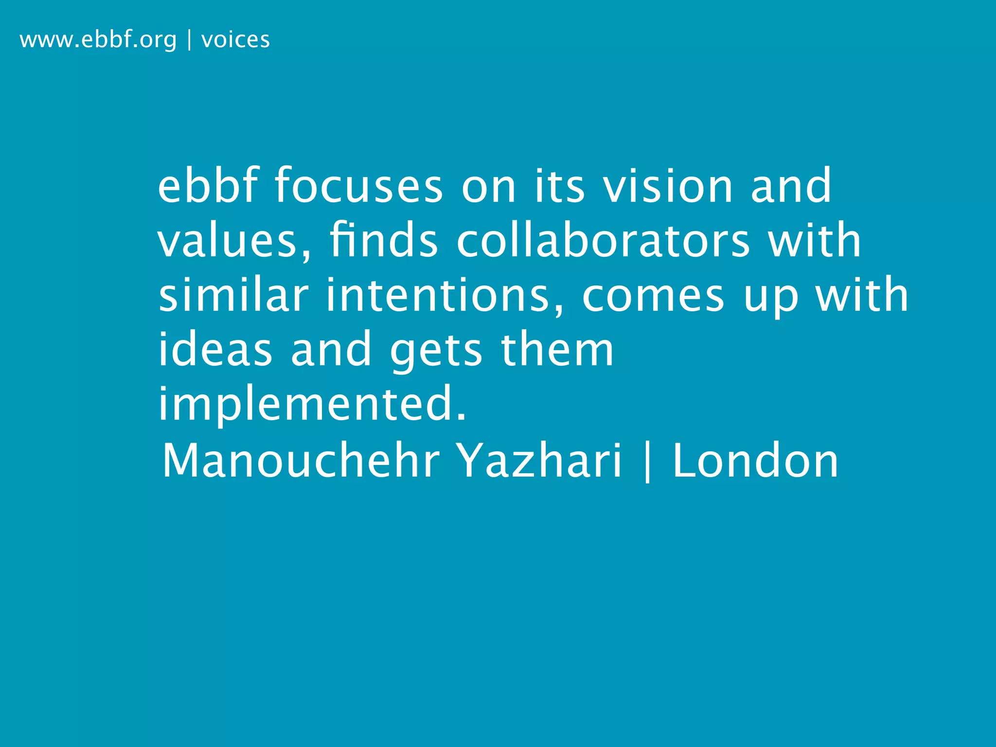 www.ebbf.org | voices




           ebbf focuses on its vision and
           values, ﬁnds collaborators with
           similar intentions, comes up with
           ideas and gets them
           implemented.
           Manouchehr Yazhari | London
 