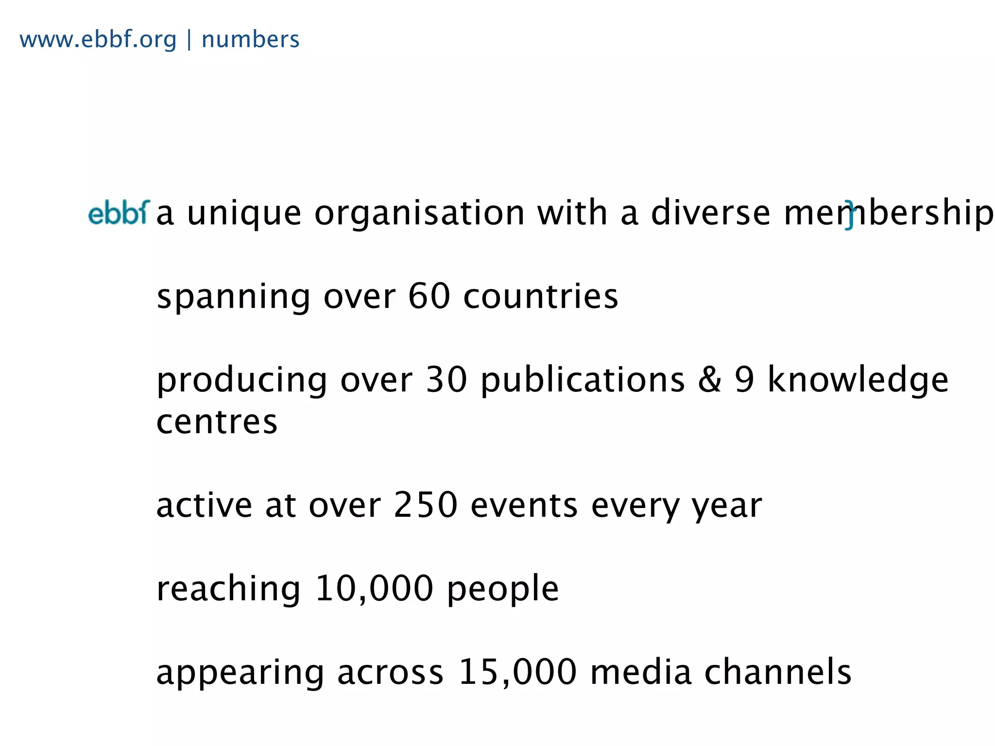 www.ebbf.org | numbers




          a unique organisation with a diverse membership

          spanning over 60 countries

          producing over 30 publications & 9 knowledge
          centres

          active at over 250 events every year

          reaching 10,000 people

          appearing across 15,000 media channels
 
