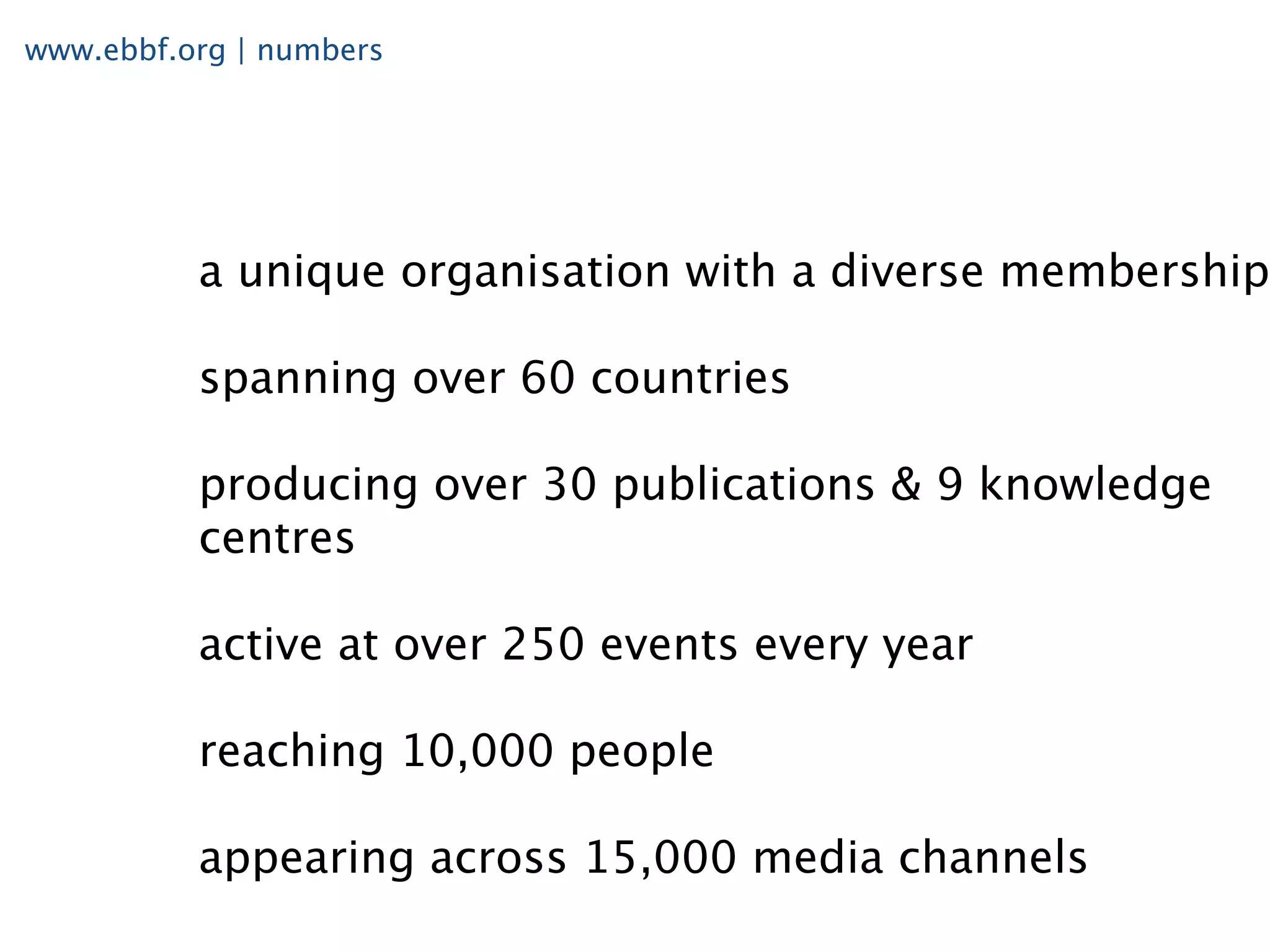 www.ebbf.org | numbers




          a unique organisation with a diverse membership

          spanning over 60 countries

          producing over 30 publications & 9 knowledge
          centres

          active at over 250 events every year

          reaching 10,000 people

          appearing across 15,000 media channels
 