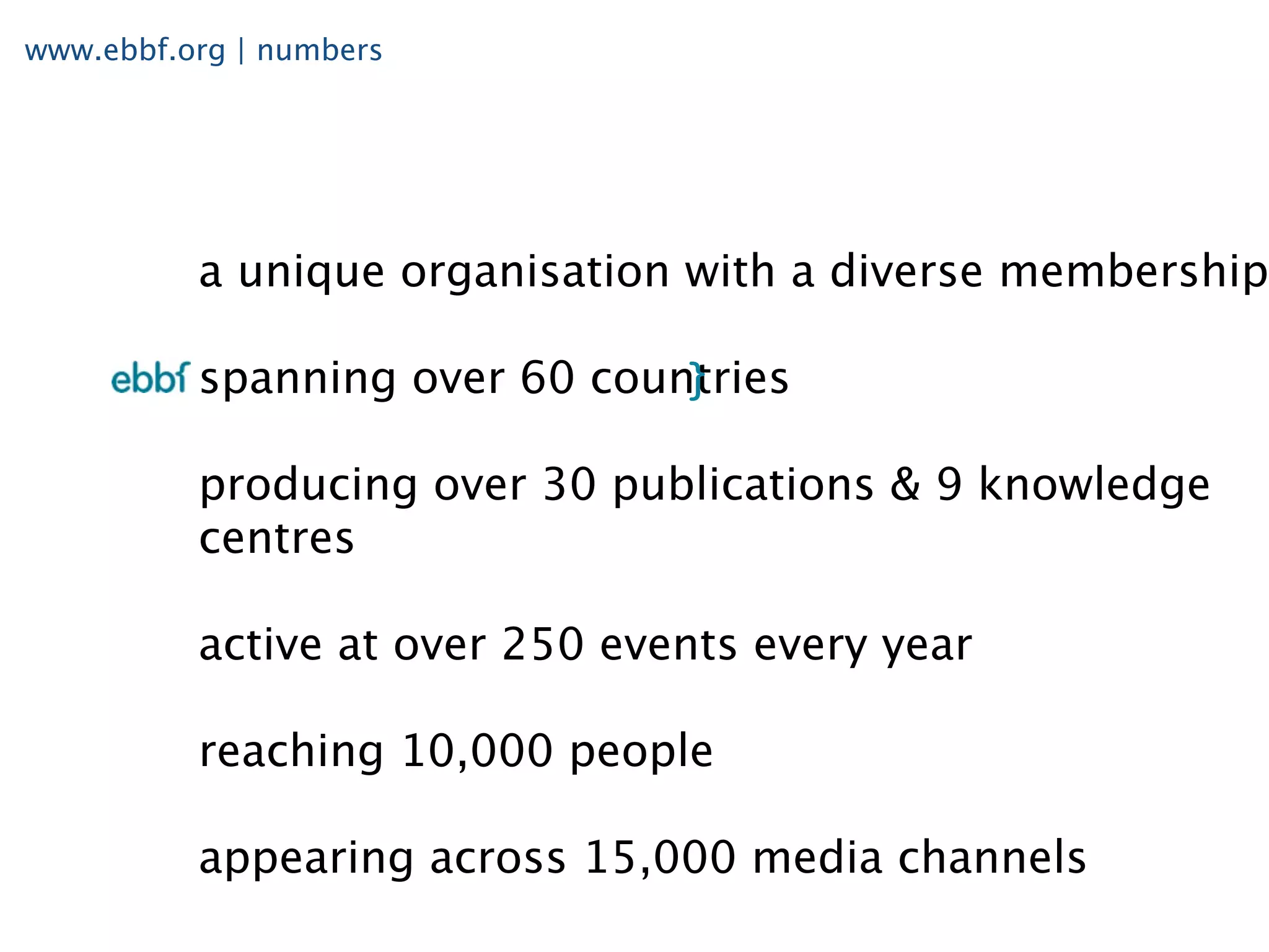www.ebbf.org | numbers




          a unique organisation with a diverse membership

          spanning over 60 countries

          producing over 30 publications & 9 knowledge
          centres

          active at over 250 events every year

          reaching 10,000 people

          appearing across 15,000 media channels
 