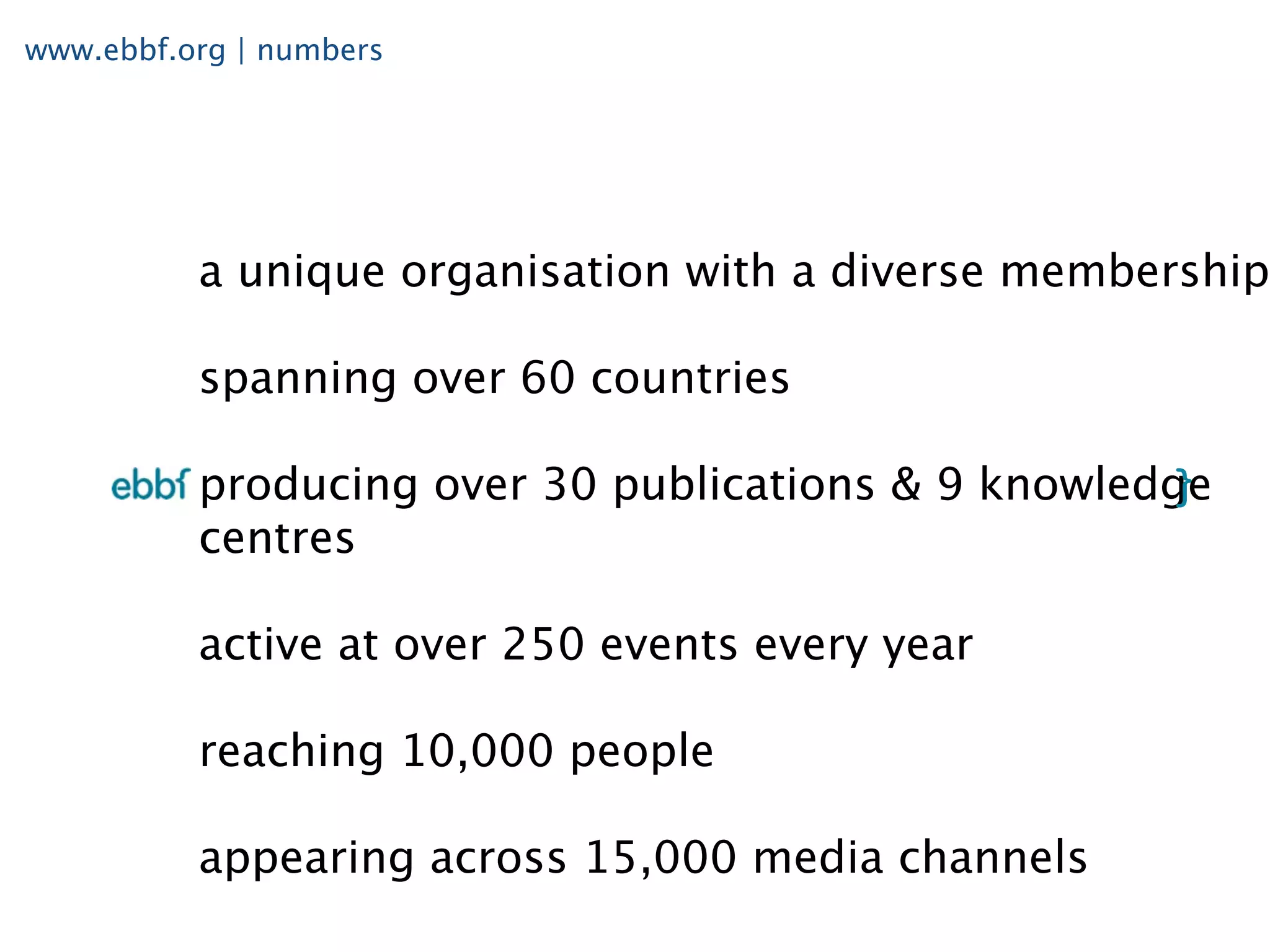 www.ebbf.org | numbers




          a unique organisation with a diverse membership

          spanning over 60 countries

          producing over 30 publications & 9 knowledge
          centres

          active at over 250 events every year

          reaching 10,000 people

          appearing across 15,000 media channels
 