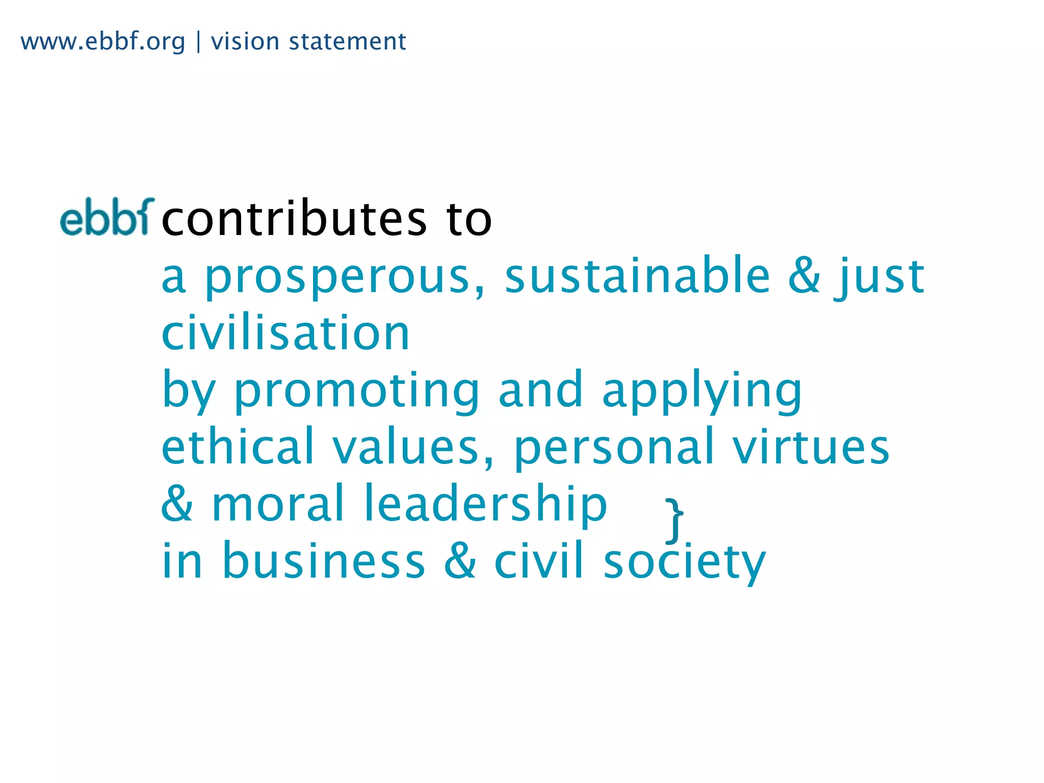 www.ebbf.org | vision statement




           contributes to
           a prosperous, sustainable & just
           civilisation
           by promoting and applying
           ethical values, personal virtues
           & moral leadership
           in business & civil society
 