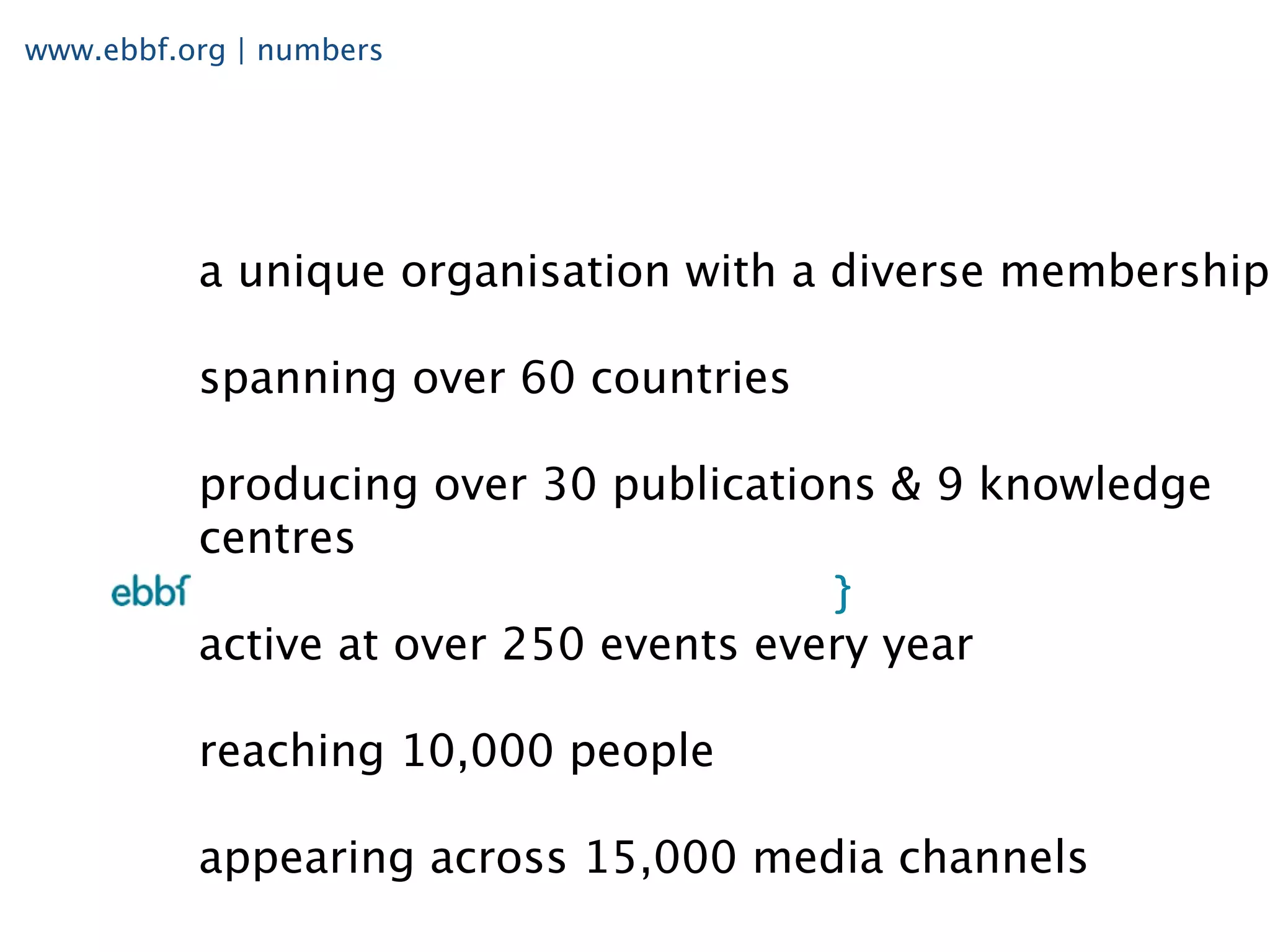 www.ebbf.org | numbers




          a unique organisation with a diverse membership

          spanning over 60 countries

          producing over 30 publications & 9 knowledge
          centres

          active at over 250 events every year

          reaching 10,000 people

          appearing across 15,000 media channels
 