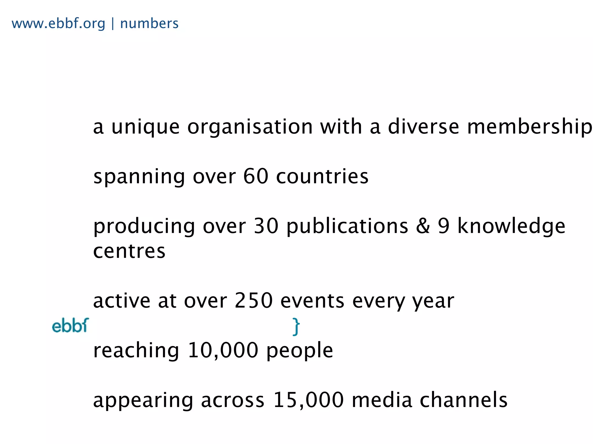 www.ebbf.org | numbers




          a unique organisation with a diverse membership

          spanning over 60 countries

          producing over 30 publications & 9 knowledge
          centres

          active at over 250 events every year

          reaching 10,000 people

          appearing across 15,000 media channels
 