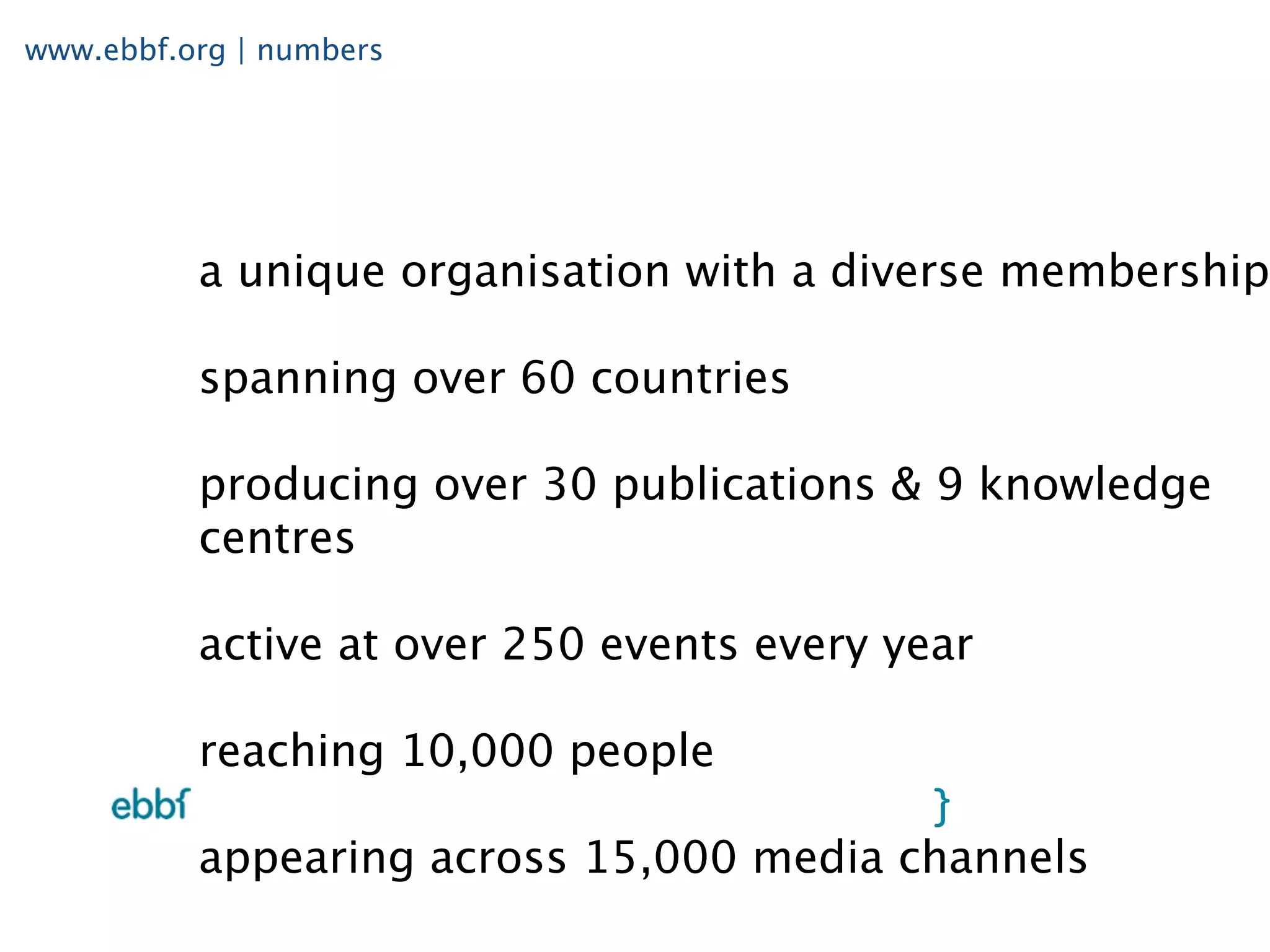 www.ebbf.org | numbers




          a unique organisation with a diverse membership

          spanning over 60 countries

          producing over 30 publications & 9 knowledge
          centres

          active at over 250 events every year

          reaching 10,000 people

          appearing across 15,000 media channels
 