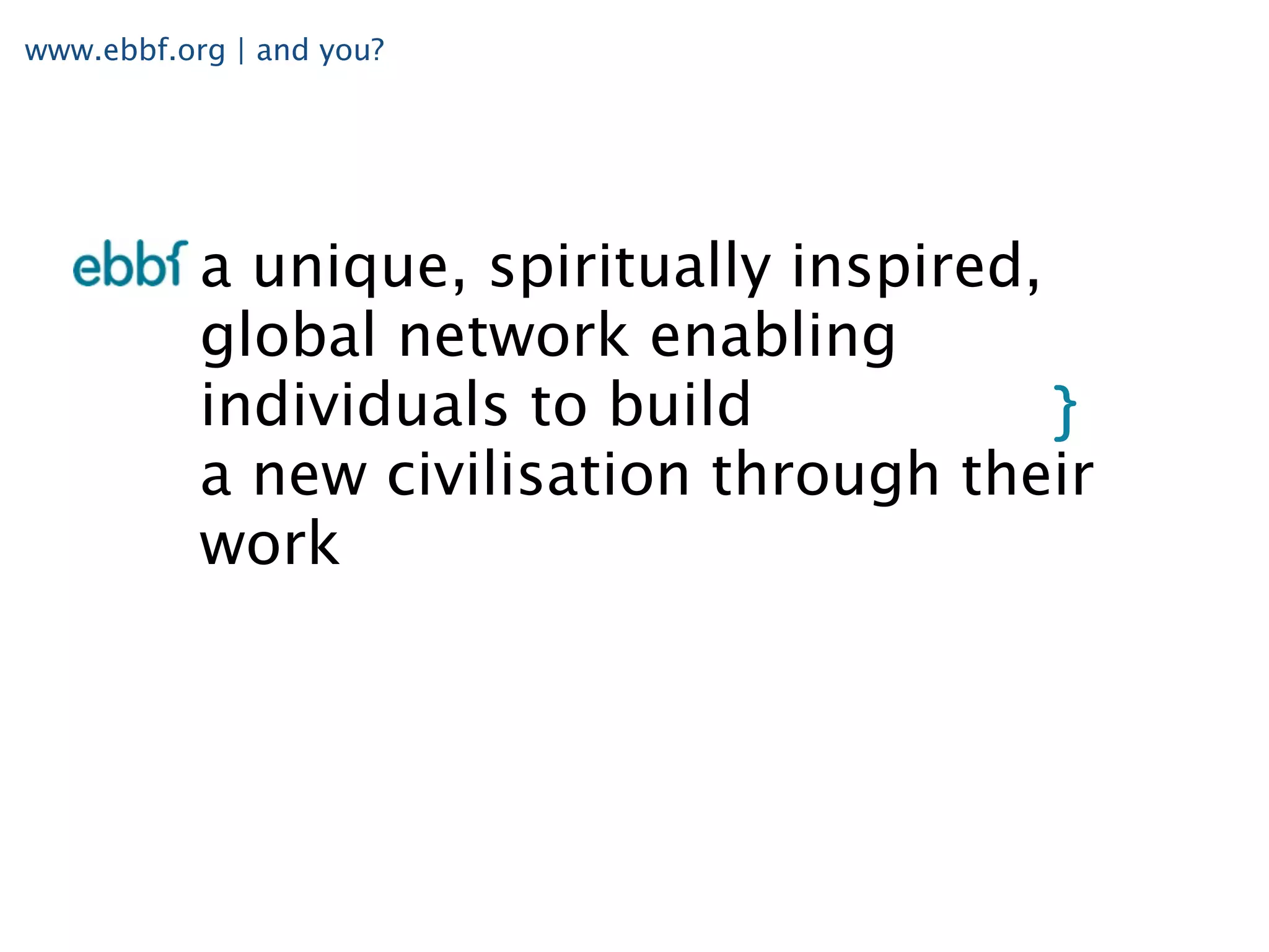 www.ebbf.org | and you?




           a unique, spiritually inspired,
           global network enabling
           individuals to build
           a new civilisation through their
           work
 