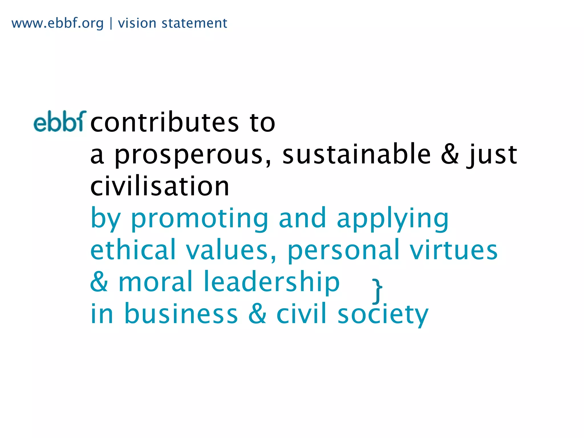 www.ebbf.org | vision statement




           contributes to
           a prosperous, sustainable & just
           civilisation
           by promoting and applying
           ethical values, personal virtues
           & moral leadership
           in business & civil society
 