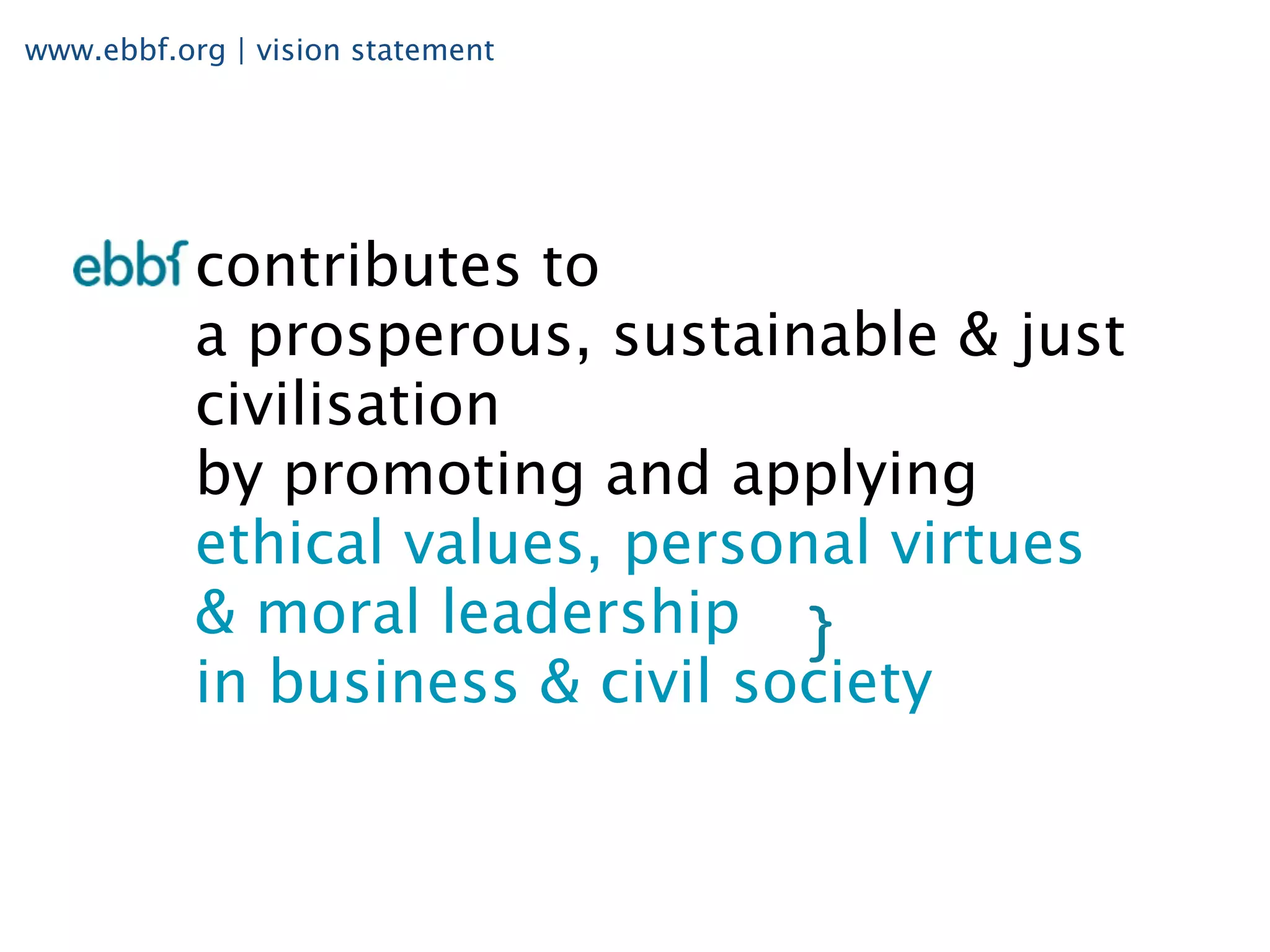 www.ebbf.org | vision statement




           contributes to
           a prosperous, sustainable & just
           civilisation
           by promoting and applying
           ethical values, personal virtues
           & moral leadership
           in business & civil society
 