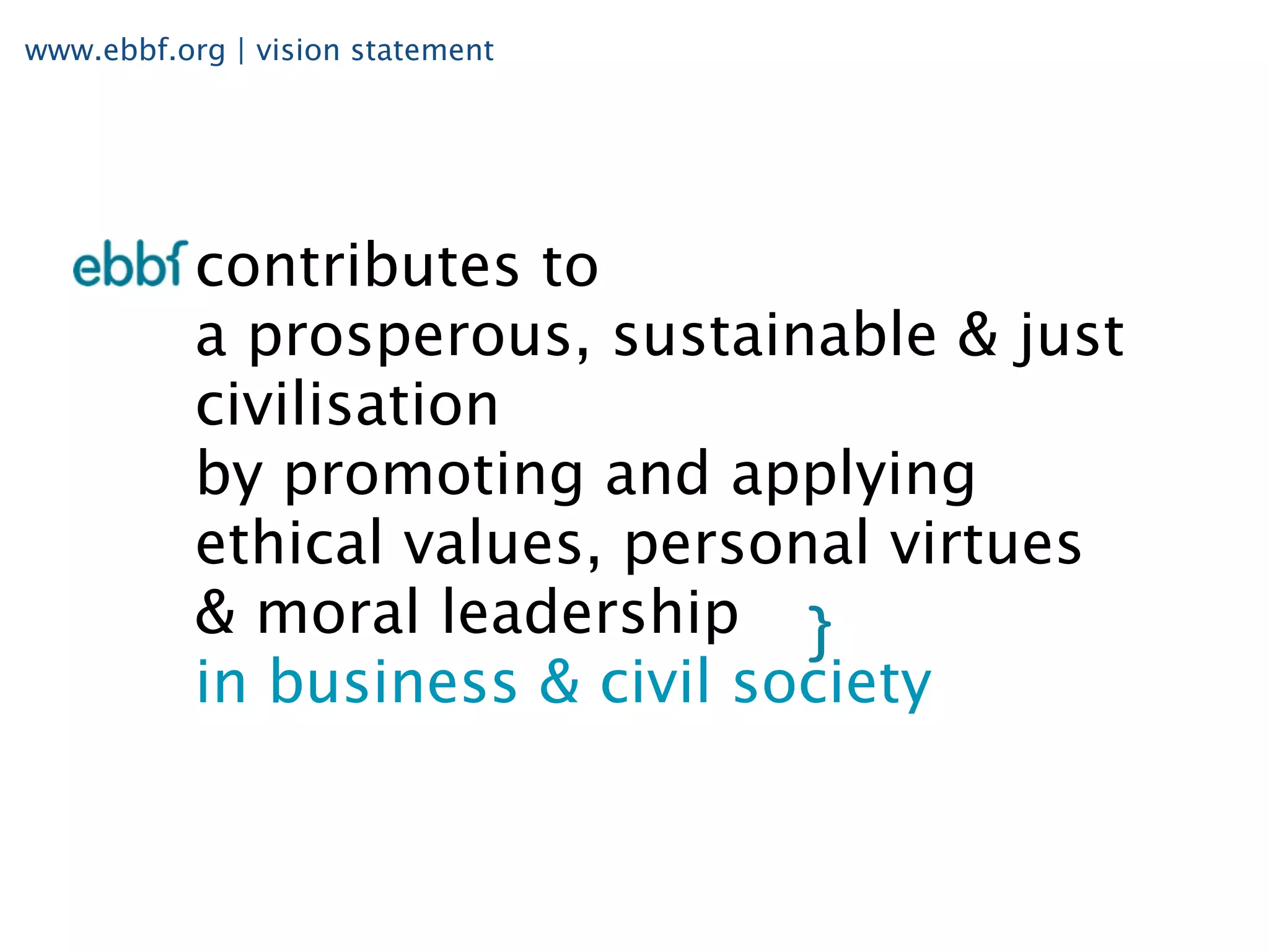 www.ebbf.org | vision statement




           contributes to
           a prosperous, sustainable & just
           civilisation
           by promoting and applying
           ethical values, personal virtues
           & moral leadership
           in business & civil society
 