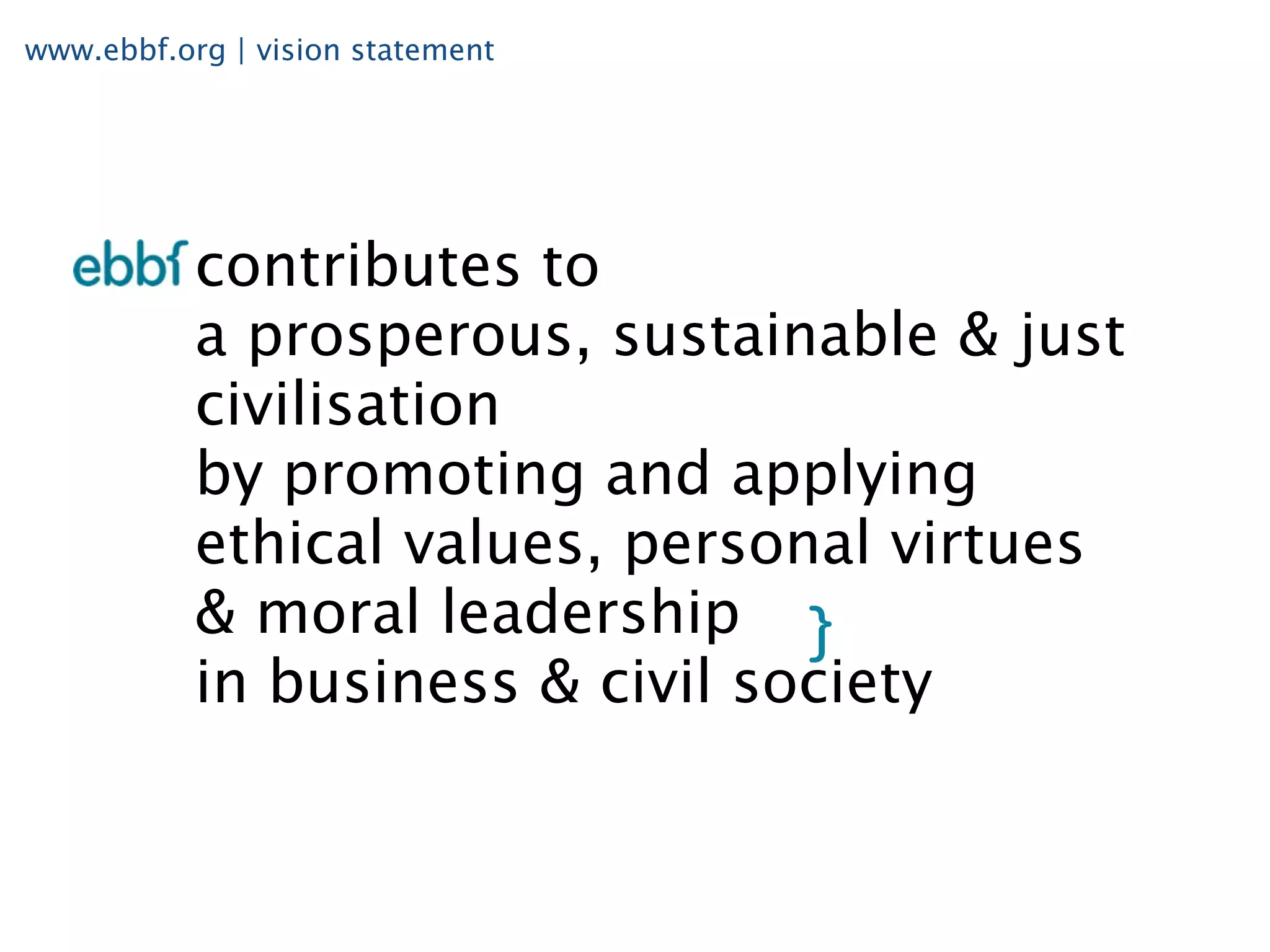 www.ebbf.org | vision statement




           contributes to
           a prosperous, sustainable & just
           civilisation
           by promoting and applying
           ethical values, personal virtues
           & moral leadership
           in business & civil society
 