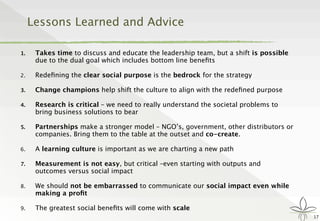 Lessons Learned and Advice
1. Takes time to discuss and educate the leadership team, but a shift is possible
due to the dual goal which includes bottom line beneﬁts
2. Redeﬁning the clear social purpose is the bedrock for the strategy
3. Change champions help shift the culture to align with the redeﬁned purpose
4. Research is critical – we need to really understand the societal problems to
bring business solutions to bear
5. Partnerships make a stronger model – NGO’s, government, other distributors or
companies. Bring them to the table at the outset and co-create.
6. A learning culture is important as we are charting a new path
7. Measurement is not easy, but critical –even starting with outputs and
outcomes versus social impact
8. We should not be embarrassed to communicate our social impact even while
making a proﬁt
9. The greatest social beneﬁts will come with scale
17
 