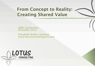 From Concept to Reality:
Creating Shared Value
EBBF Conference
Ocotober 2013
Elizabeth Walker Sobhani
www.lotusconsultingasia.com
 