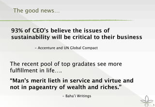 The good news…
93% of CEO’s believe the issues of
sustainability will be critical to their business

 
 - Accenture and UN Global Compact
5
The recent pool of top gradates see more
fulﬁllment in life….
“Man’s merit lieth in service and virtue and
not in pageantry of wealth and riches.”
- Baha’i Writings
 