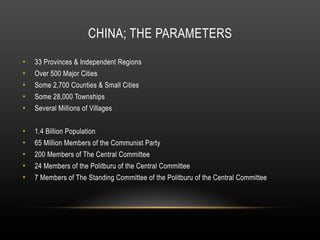 CHINA; THE PARAMETERS
• 33 Provinces & Independent Regions
• Over 500 Major Cities
• Some 2,700 Counties & Small Cities
• Some 28,000 Townships
• Several Millions of Villages
• 1.4 Billion Population
• 65 Million Members of the Communist Party
• 200 Members of The Central Committee
• 24 Members of the Politburu of the Central Committee
• 7 Members of The Standing Committee of the Politburu of the Central Committee
 