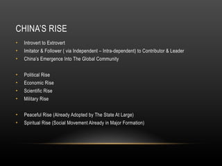 CHINA’S RISE
• Introvert to Extrovert
• Imitator & Follower ( via Independent – Intra-dependent) to Contributor & Leader
• China’s Emergence Into The Global Community
• Political Rise
• Economic Rise
• Scientific Rise
• Military Rise
• Peaceful Rise (Already Adopted by The State At Large)
• Spiritual Rise (Social Movement Already in Major Formation)
 