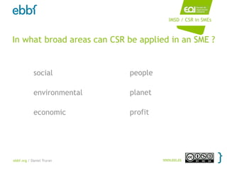 IMSD / CSR in SMEs



In what broad areas can CSR be applied in an SME ?


            social          people

            environmental   planet

            economic        profit




ebbf.org / Daniel Truran             www.eoi.es
 