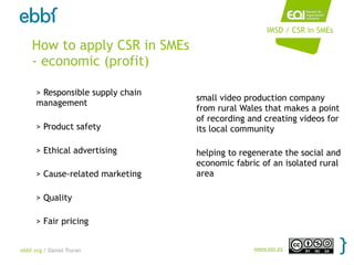 IMSD / CSR in SMEs

    How to apply CSR in SMEs
    - economic (profit)

      > Responsible supply chain
                                   small video production company
      management
                                   from rural Wales that makes a point
                                   of recording and creating videos for
      > Product safety             its local community

      > Ethical advertising        helping to regenerate the social and
                                   economic fabric of an isolated rural
      > Cause-related marketing    area

      > Quality

      > Fair pricing


ebbf.org / Daniel Truran                         www.eoi.es
 