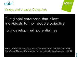 Visions and broader Objectives


 "...a global enterprise that allows
 individuals to their double objective
 fully develop their potentialities



 Bahá'í International Community’s Contribution to the 18th Session of
 the United Nations Commission on Sustainable Development - 2010

ebbf.org / Daniel Truran                             www.eoi.es
 