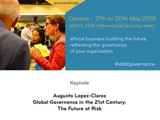 Geneva - 17th to 20th May 2018
ebbf’s 28th international learning event
ethical business building the future,
rethinking the governance  
of your organization
#ebbfgovernance
proceedings
Keynote
Augusto Lopez-Claros 
Global Governance in the 21st Century:
The Future at Risk
 