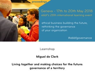 Geneva - 17th to 20th May 2018
ebbf’s 28th international learning event
ethical business building the future,
rethinking the governance  
of your organization
#ebbfgovernance
proceedings
Learnshop
Miguel de Clerk
Living together and making choices for the future: 
governance of a territory
 