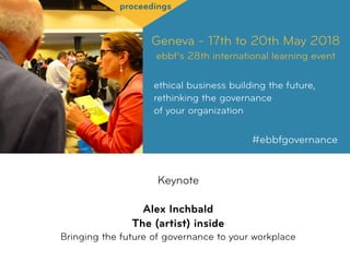 Geneva - 17th to 20th May 2018
ebbf’s 28th international learning event
ethical business building the future,
rethinking the governance  
of your organization
#ebbfgovernance
proceedings
Keynote
Alex Inchbald
The (artist) inside 
Bringing the future of governance to your workplace
 