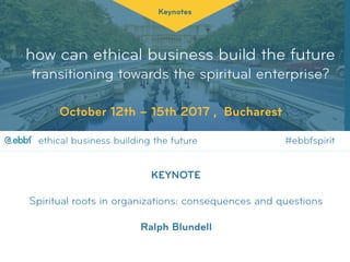 how can ethical business build the future
transitioning towards the spiritual enterprise?
Keynotes
October 12th – 15th 2017 , Bucharest
KEYNOTE 
 
Spiritual roots in organizations: consequences and questions 
 
Ralph Blundell
ethical business building the future #ebbfspirit@
 