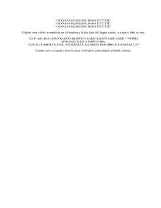 “OKANA-SA BILARI ESHU BAWA TETETETE”.
“OKANA-SA BILARI ESHU BAWA TETETETE”.
“OKANA-SA BILARI ESHU BAWA TETETETE”.
El Iyabo toma el ebbó, acompañado por la Oyugbona y lo deja el pie de Eleggúa. cuando va a dejar el ebbó se canta:
ODI FUMBO KARIDEFUN KARAWE DENDEFUN KARKO ELEGUA ESHU BAIKU NIWE INLE
MOWANILE ELEGUA ESHU ODARA.
“ECHÚ O, ELEGBARA É, ECHU O ELEGBARA É, ELEGBARA MOFORIBALE, ELEGBARA AGÓ”
Cuando vuelve se agacha a besar la estera y el Oriate le sopla efún por arriba de la cabeza.
 