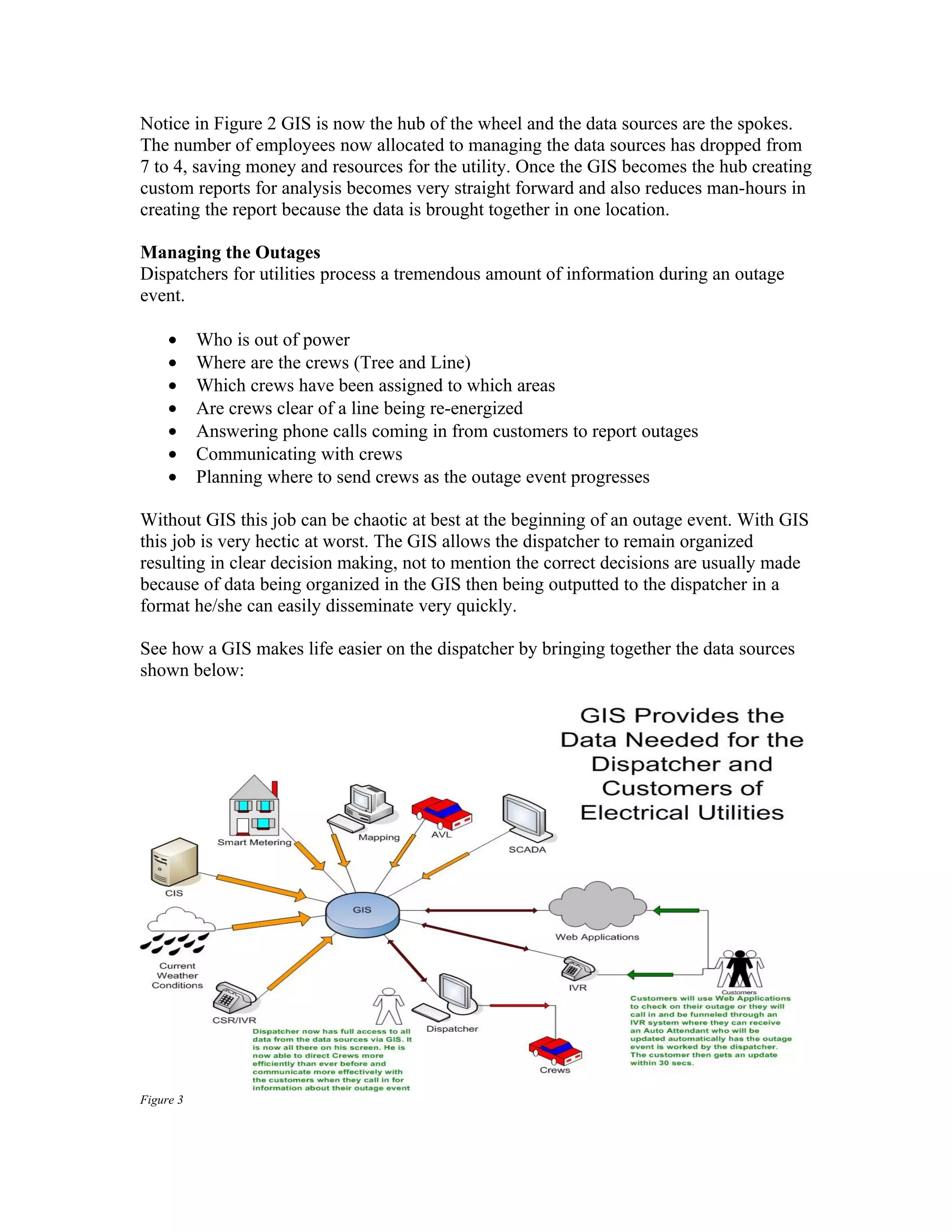 Notice in Figure 2 GIS is now the hub of the wheel and the data sources are the spokes.
The number of employees now allocated to managing the data sources has dropped from
7 to 4, saving money and resources for the utility. Once the GIS becomes the hub creating
custom reports for analysis becomes very straight forward and also reduces man-hours in
creating the report because the data is brought together in one location.

Managing the Outages
Dispatchers for utilities process a tremendous amount of information during an outage
event.

     •     Who is out of power
     •     Where are the crews (Tree and Line)
     •     Which crews have been assigned to which areas
     •     Are crews clear of a line being re-energized
     •     Answering phone calls coming in from customers to report outages
     •     Communicating with crews
     •     Planning where to send crews as the outage event progresses

Without GIS this job can be chaotic at best at the beginning of an outage event. With GIS
this job is very hectic at worst. The GIS allows the dispatcher to remain organized
resulting in clear decision making, not to mention the correct decisions are usually made
because of data being organized in the GIS then being outputted to the dispatcher in a
format he/she can easily disseminate very quickly.

See how a GIS makes life easier on the dispatcher by bringing together the data sources
shown below:




Figure 3
 
