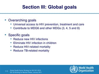Section III: Global goals Overarching goals Universal access to HIV prevention, treatment and care Contribute to MDG6 and other MDGs (3, 4, 5 and 8) Specific goals Reduce new HIV infections Eliminate HIV infection in children Reduce HIV-related mortality Reduce TB-related mortality 