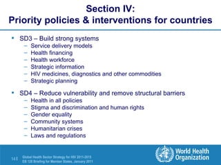 Section IV: Priority policies & interventions for countries SD3 – Build strong systems Service delivery models Health financing Health workforce Strategic information HIV medicines, diagnostics and other commodities Strategic planning SD4 – Reduce vulnerability and remove structural barriers Health in all policies Stigma and discrimination and human rights Gender equality  Community systems Humanitarian crises Laws and regulations 