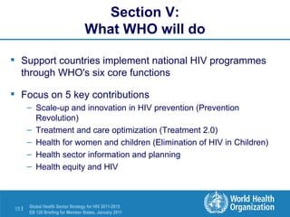 Section V: What WHO will do Support countries implement national HIV programmes through WHO's six core functions  Focus on 5 key contributions Scale-up and innovation in HIV prevention (Prevention Revolution) Treatment and care optimization (Treatment 2.0) Health for women and children (Elimination of HIV in Children) Health sector information and planning Health equity and HIV 