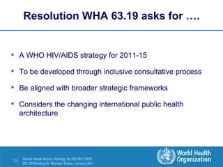 Resolution WHA 63.19 asks for …. A WHO HIV/AIDS strategy for 2011-15 To be developed through inclusive consultative process Be aligned with broader strategic frameworks Considers the changing international public health architecture 