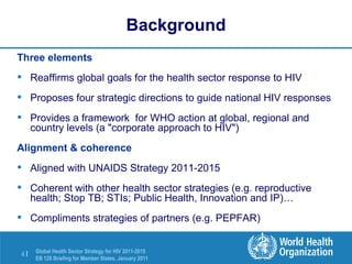 Background Three elements Reaffirms global goals for the health sector response to HIV  Proposes four strategic directions to guide national HIV responses Provides a framework  for WHO action at global, regional and country levels (a "corporate approach to HIV") Alignment & coherence Aligned with UNAIDS Strategy 2011-2015  Coherent with other health sector strategies (e.g. reproductive health; Stop TB; STIs; Public Health, Innovation and IP)…  Compliments strategies of partners (e.g. PEPFAR)  