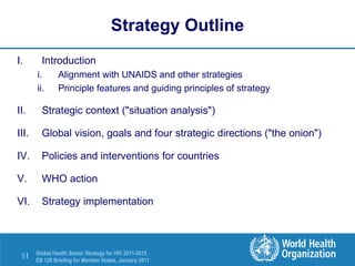 Strategy Outline Introduction Alignment with UNAIDS and other strategies Principle features and guiding principles of strategy Strategic context ("situation analysis") Global vision, goals and four strategic directions ("the onion") Policies and interventions for countries WHO action Strategy implementation 