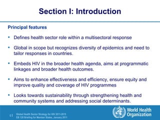 Section I: Introduction Principal features Defines health sector role within a multisectoral response   Global in scope but recognizes diversity of epidemics and need to tailor responses in countries.   Embeds HIV in the broader health agenda, aims at programmatic linkages and broader health outcomes. Aims to enhance effectiveness and efficiency, ensure equity and improve quality and coverage of HIV programmes Looks towards sustainability through strengthening health and community systems and addressing social determinants. 