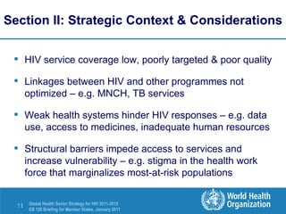 Section II: Strategic Context & Considerations HIV service coverage low, poorly targeted & poor quality Linkages between HIV and other programmes not optimized – e.g. MNCH, TB services Weak health systems hinder HIV responses – e.g. data use, access to medicines, inadequate human resources Structural barriers impede access to services and increase vulnerability – e.g. stigma in the health work force that marginalizes most-at-risk populations 