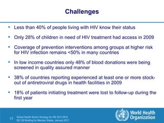 Challenges Less than 40% of people living with HIV know their status Only 28% of children in need of HIV treatment had access in 2009 Coverage of prevention interventions among groups at higher risk for HIV infection remains <50% in many countries In low income countries only 48% of blood donations were being screened in quality assured manner 38% of countries reporting experienced at least one or more stock-out of antiretroviral drugs in health facilities in 2009 18% of patients initiating treatment were lost to follow-up during the first year 