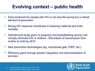 Evolving context – public health Early treatment for people with HIV is not only life-saving but a critical element of prevention Strong HIV response contributes to reducing maternal and child mortality  Antiretroviral drugs given to pregnant and breastfeeding women can virtually eliminate HIV in children - Elimination of transmission from mother to child by 2015 New prevention technologies (eg, microbicide gels, PrEP, etc.) Efficiency gains through greater integration and decentralization of services 