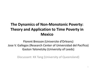 The Dynamics of Non-Monotonic Poverty: 
Theory and Application to Time Poverty in 
Mexico 
Florent Bresson (Universite d’Orleans) 
Jose V. Gallegos (Research Center of Universidad del Pacifico) 
Gaston Yalonetzky (University of Leeds) 
Discussant: KK Tang (University of Queensland) 
1 
 