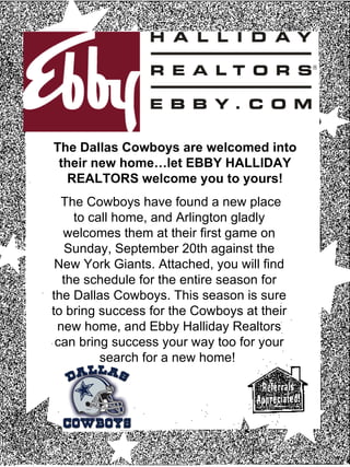 The Cowboys have found a new place to call home, and Arlington gladly welcomes them at their first game on Sunday, September 20th against the New York Giants. Attached, you will find the schedule for the entire season for the Dallas Cowboys. This season is sure to bring success for the Cowboys at their new home, and Ebby Halliday Realtors can bring success your way too for your search for a new home!  The Dallas Cowboys are welcomed into their new home…let EBBY HALLIDAY REALTORS welcome you to yours! 