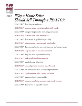 Why a Home Seller
Should Sell Through a REALTOR                                     ®



REALTORS® have buyers’ confidence

REALTORS ® can provide an objective analysis of the market

REALTORS® can provide profitable marketing preparation

REALTORS ® network with other REALTORS ®

REALTORS® have access to qualified buyers daily

REALTORS ® have constant exposure to the marketplace

REALTORS® have more effective ads, yard signs and marketing avenues

REALTORS ® help the seller be less inconvenienced

REALTORS® help the seller enjoy more security

REALTORS ® offer professional showmanship

REALTORS® can follow up effectively

REALTORS ® can ask personal questions the seller can’t

REALTORS® are trained to handle a variety of personalities

REALTORS ® understand the seller’s wants and needs

REALTORS® can negotiate without conflict

REALTORS ® can provide closing costs and net proceeds estimates

REALTORS® have access to reputable lenders
 