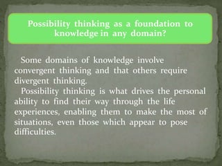 Possibility thinking as a foundation to
knowledge in any domain?
Some domains of knowledge involve
convergent thinking and that others require
divergent thinking.
Possibility thinking is what drives the personal
ability to find their way through the life
experiences, enabling them to make the most of
situations, even those which appear to pose
difficulties.
 