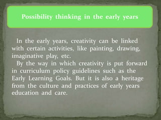 Possibility thinking in the early years
In the early years, creativity can be linked
with certain activities, like painting, drawing,
imaginative play, etc.
By the way in which creativity is put forward
in curriculum policy guidelines such as the
Early Learning Goals. But it is also a heritage
from the culture and practices of early years
education and care.
 