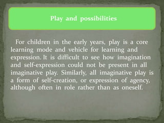 Play and possibilities
For children in the early years, play is a core
learning mode and vehicle for learning and
expression. It is difficult to see how imagination
and self-expression could not be present in all
imaginative play. Similarly, all imaginative play is
a form of self-creation, or expression of agency,
although often in role rather than as oneself.
 