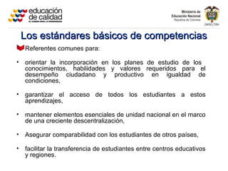 Los estándares básicos de competenciasLos estándares básicos de competencias
Referentes comunes para:
• orientar la incorporación en los planes de estudio de los
conocimientos, habilidades y valores requeridos para el
desempeño ciudadano y productivo en igualdad de
condiciones,
• garantizar el acceso de todos los estudiantes a estos
aprendizajes,
• mantener elementos esenciales de unidad nacional en el marco
de una creciente descentralización,
• Asegurar comparabilidad con los estudiantes de otros países,
• facilitar la transferencia de estudiantes entre centros educativos
y regiones.
 